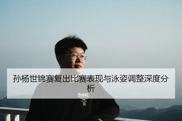 孙杨世锦赛复出比赛表现与泳姿调整深度分析